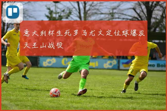 意大利杯生死罗马尤文定位球爆发天王山战役