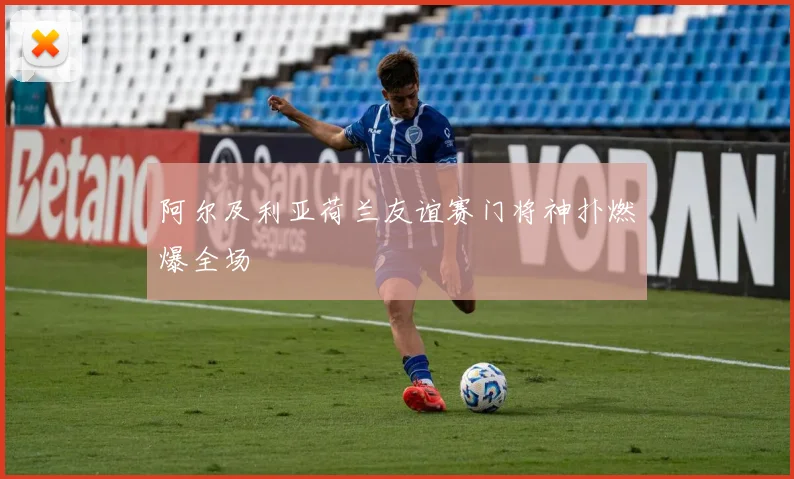 阿尔及利亚荷兰友谊赛门将神扑燃爆全场