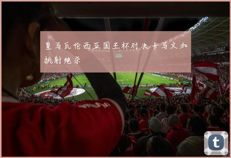 皇马瓦伦西亚国王杯对决卡马文加挑射绝杀