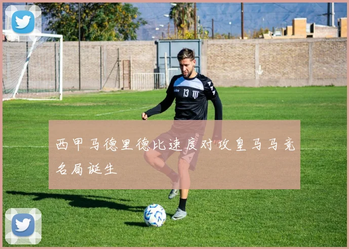 西甲马德里德比速度对攻皇马马竞名局诞生