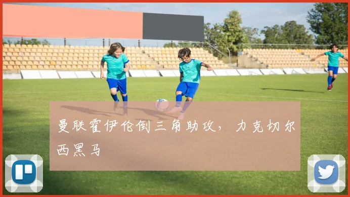 曼联霍伊伦倒三角助攻，力克切尔西黑马