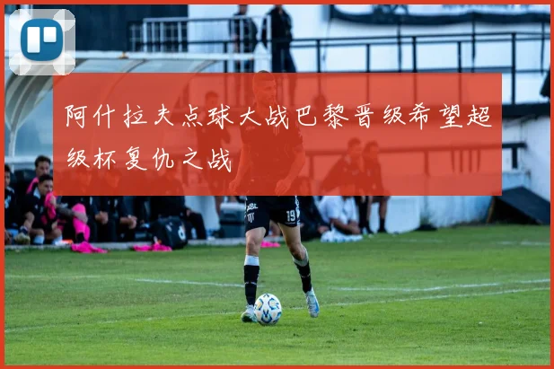 阿什拉夫点球大战巴黎晋级希望超级杯复仇之战