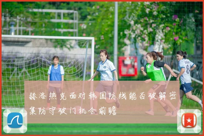 赫洛热克面对韩国防线能否破解密集防守破门机会前瞻