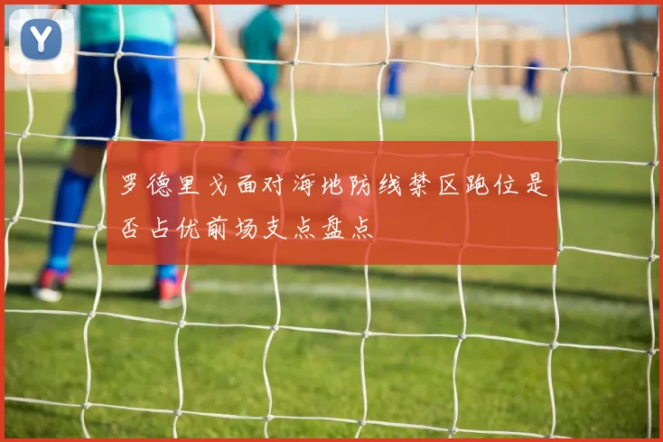 罗德里戈面对海地防线禁区跑位是否占优前场支点盘点