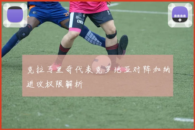 克拉马里奇代表克罗地亚对阵加纳进攻权限解析