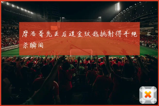 摩洛哥先丢后追金玟哉挑射得手绝杀瞬间