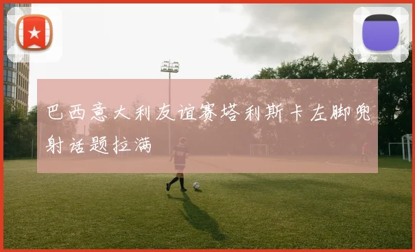 巴西意大利友谊赛塔利斯卡左脚兜射话题拉满
