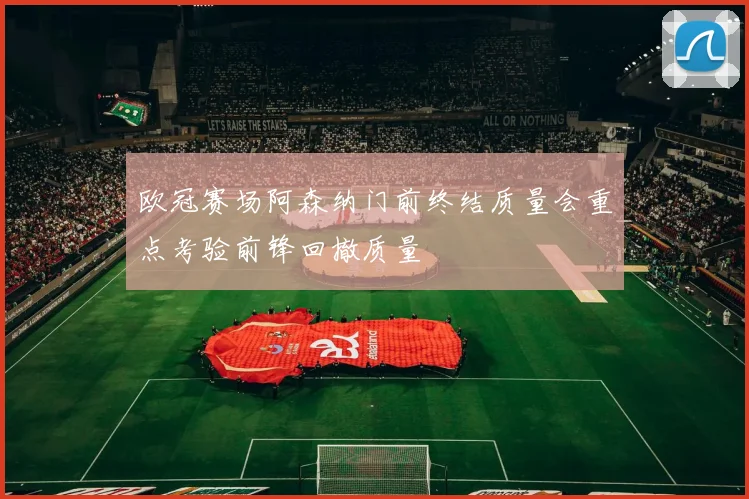 欧冠赛场阿森纳门前终结质量会重点考验前锋回撤质量