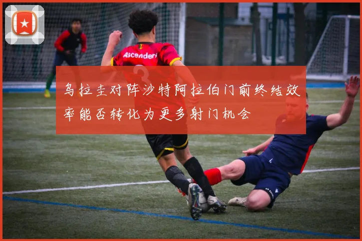 乌拉圭对阵沙特阿拉伯门前终结效率能否转化为更多射门机会