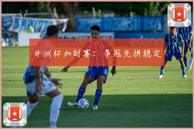 非洲杯加时赛：争冠先拼稳定