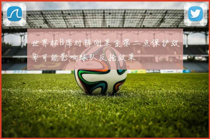 世界杯B席对阵刚果金第二点保护效率可能影响球队反抢效果