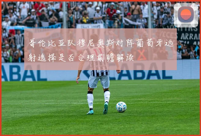 哥伦比亚队穆尼奥斯对阵葡萄牙远射选择是否合理前瞻解读