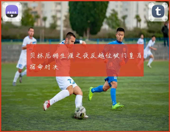 贝林厄姆生涯之夜反越位破门皇马宿命对决