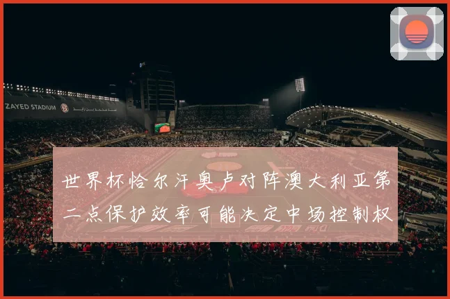 世界杯恰尔汗奥卢对阵澳大利亚第二点保护效率可能决定中场控制权