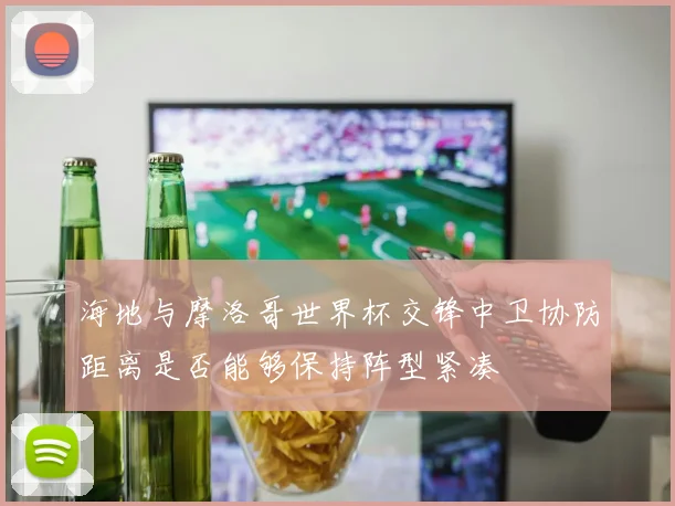 海地与摩洛哥世界杯交锋中卫协防距离是否能够保持阵型紧凑
