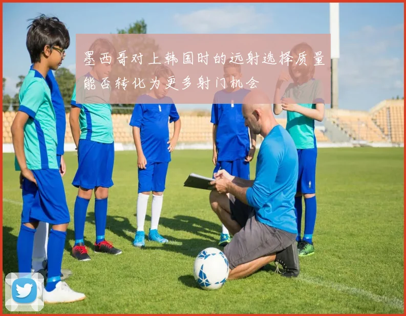 墨西哥对上韩国时的远射选择质量能否转化为更多射门机会