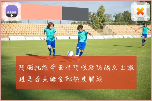阿瑙托维奇面对阿根廷防线反击推进是否关键金靴热度解读