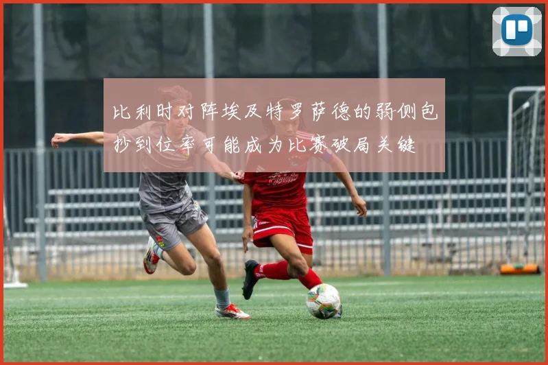 比利时对阵埃及特罗萨德的弱侧包抄到位率可能成为比赛破局关键