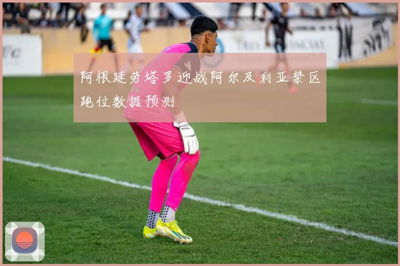 阿根廷劳塔罗迎战阿尔及利亚禁区跑位数据预测