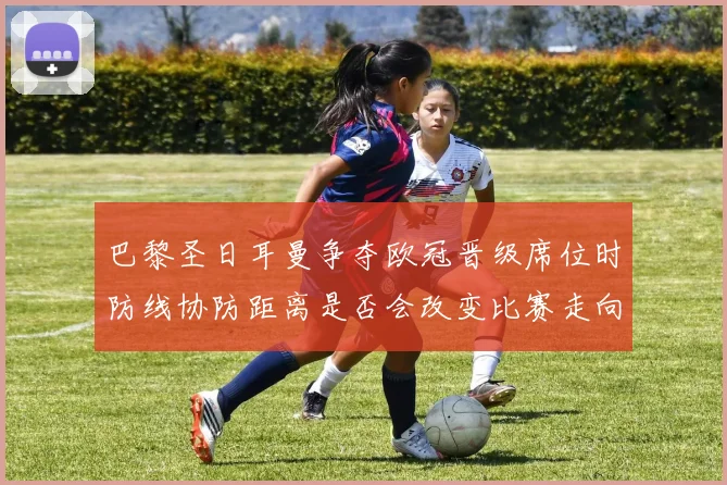 巴黎圣日耳曼争夺欧冠晋级席位时防线协防距离是否会改变比赛走向