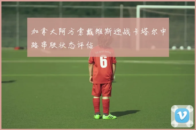 加拿大阿方索戴维斯迎战卡塔尔中路串联状态评估