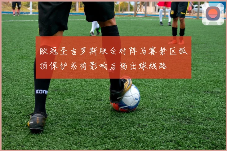 欧冠圣吉罗斯联合对阵马赛禁区弧顶保护或将影响后场出球线路
