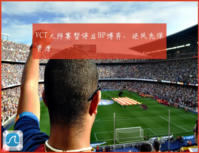 VCT大师赛暂停后BP博弈,逆风先保资源