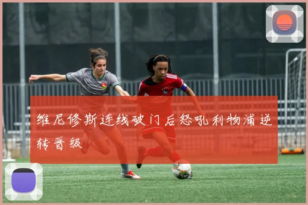 维尼修斯连线破门后怒吼利物浦逆转晋级