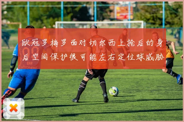 欧冠罗梅罗面对切尔西上抢后的身后空间保护很可能左右定位球威胁