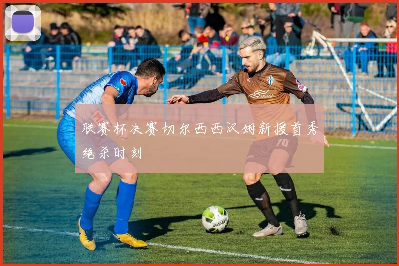 联赛杯决赛切尔西西汉姆新援首秀绝杀时刻